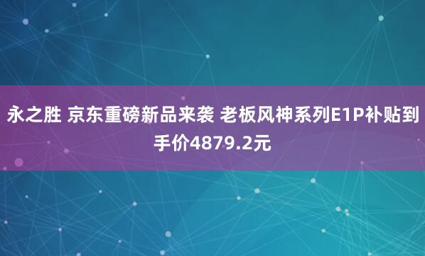 永之胜 京东重磅新品来袭 老板风神系列E1P补贴到手价4879.2元