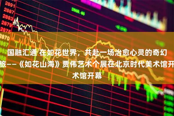 国融汇通 在如花世界，共赴一场治愈心灵的奇幻之旅——《如花山海》贾伟艺术个展在北京时代美术馆开幕