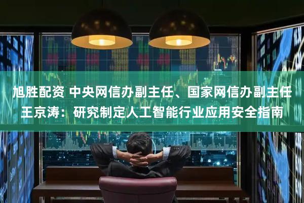 旭胜配资 中央网信办副主任、国家网信办副主任王京涛：研究制定人工智能行业应用安全指南