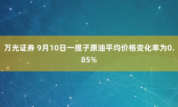 万光证券 9月10日一揽子原油平均价格变化率为0.85%