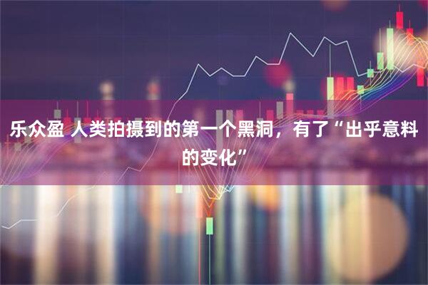 乐众盈 人类拍摄到的第一个黑洞，有了“出乎意料的变化”