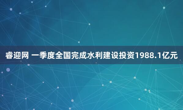 睿迎网 一季度全国完成水利建设投资1988.1亿元