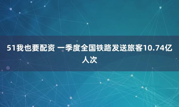 51我也要配资 一季度全国铁路发送旅客10.74亿人次