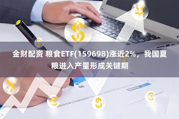 金财配资 粮食ETF(159698)涨近2%，我国夏粮进入产量形成关键期