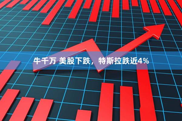 牛千万 美股下跌，特斯拉跌近4%
