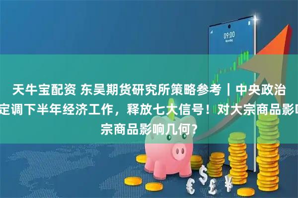 天牛宝配资 东吴期货研究所策略参考｜中央政治局会议定调下半年经济工作，释放七大信号！对大宗商品影响几何？