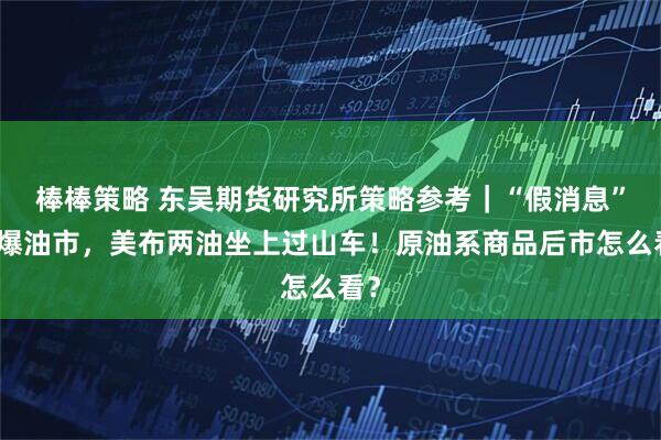 棒棒策略 东吴期货研究所策略参考｜“假消息”引爆油市，美布两油坐上过山车！原油系商品后市怎么看？