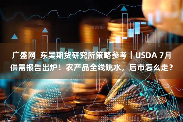 广盛网  东吴期货研究所策略参考｜USDA 7月供需报告出炉！农产品全线跳水，后市怎么走？
