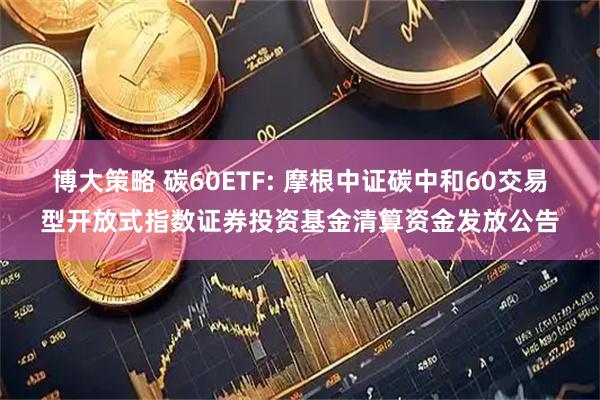 博大策略 碳60ETF: 摩根中证碳中和60交易型开放式指数证券投资基金清算资金发放公告