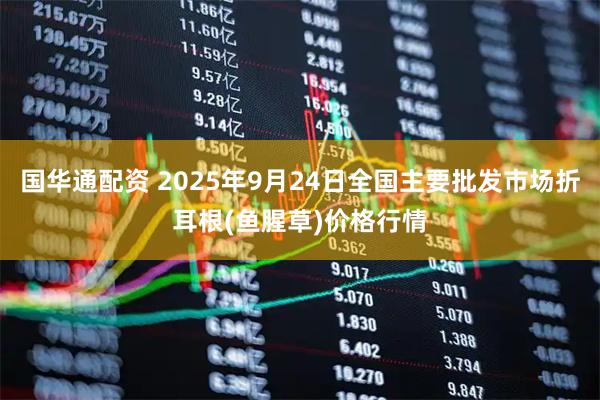 国华通配资 2025年9月24日全国主要批发市场折耳根(鱼腥草)价格行情
