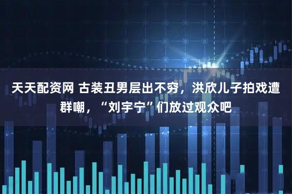 天天配资网 古装丑男层出不穷，洪欣儿子拍戏遭群嘲，“刘宇宁”们放过观众吧