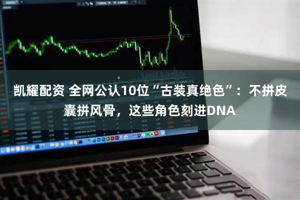 凯耀配资 全网公认10位“古装真绝色”：不拼皮囊拼风骨，这些角色刻进DNA