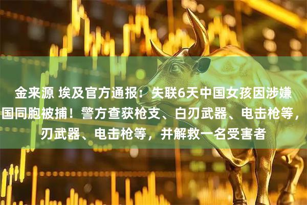 金来源 埃及官方通报：失联6天中国女孩因涉嫌参与电诈、绑架中国同胞被捕！警方查获枪支、白刃武器、电击枪等，并解救一名受害者