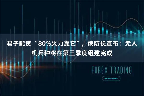 君子配资 “80%火力靠它”，俄防长宣布：无人机兵种将在第三季度组建完成