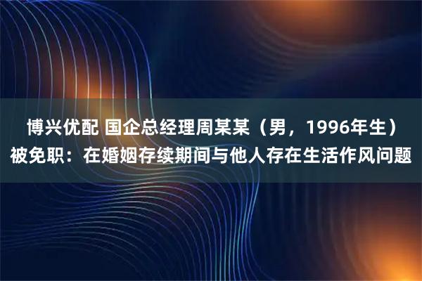 博兴优配 国企总经理周某某（男，1996年生）被免职：在婚姻存续期间与他人存在生活作风问题