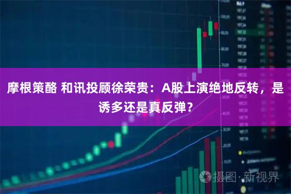 摩根策酪 和讯投顾徐荣贵：A股上演绝地反转，是诱多还是真反弹？