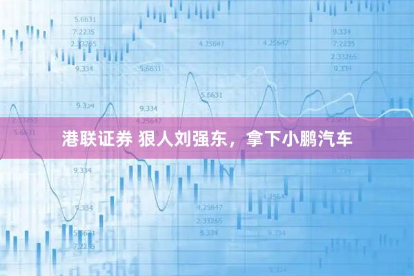 港联证券 狠人刘强东，拿下小鹏汽车