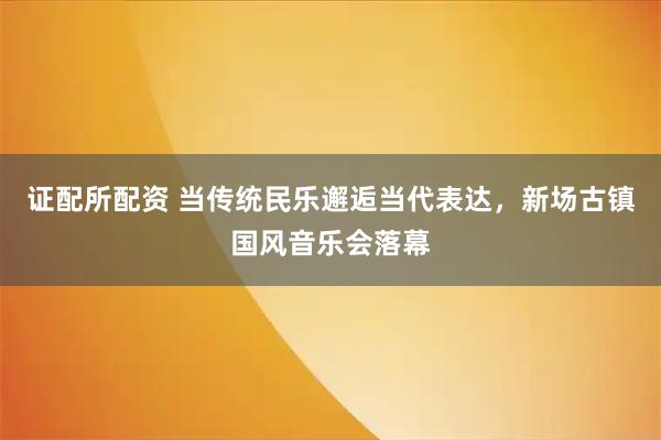 证配所配资 当传统民乐邂逅当代表达，新场古镇国风音乐会落幕