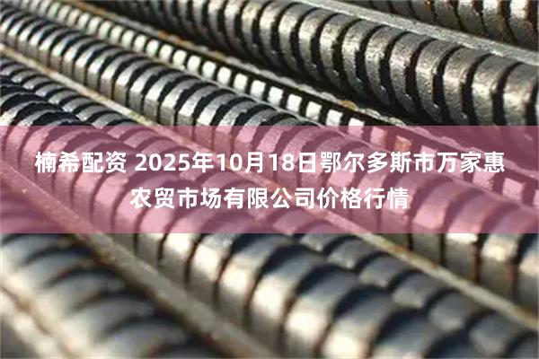 楠希配资 2025年10月18日鄂尔多斯市万家惠农贸市场有限公司价格行情