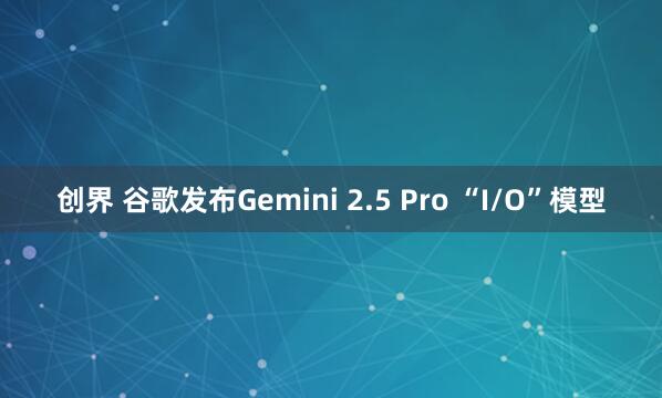 创界 谷歌发布Gemini 2.5 Pro “I/O”模型