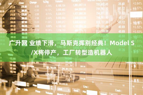 广升网 业绩下滑，马斯克挥别经典！Model S/X将停产，工厂转型造机器人