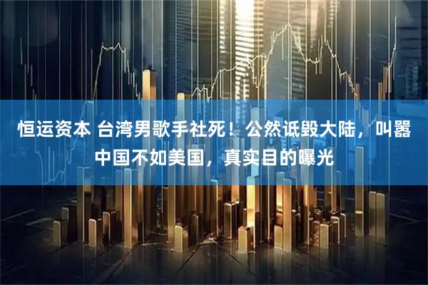恒运资本 台湾男歌手社死！公然诋毁大陆，叫嚣中国不如美国，真实目的曝光
