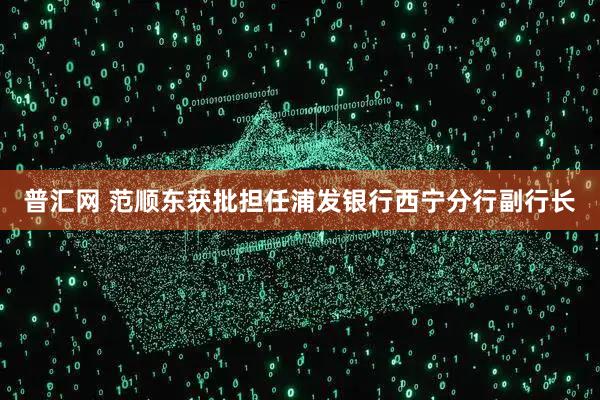 普汇网 范顺东获批担任浦发银行西宁分行副行长