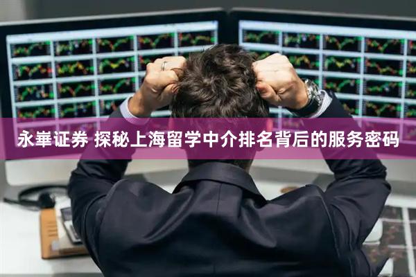 永崋证券 探秘上海留学中介排名背后的服务密码