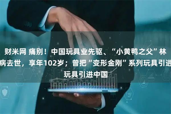 财米网 痛别！中国玩具业先驱、“小黄鸭之父”林亮因病去世，享年102岁；曾把“变形金刚”系列玩具引进中国