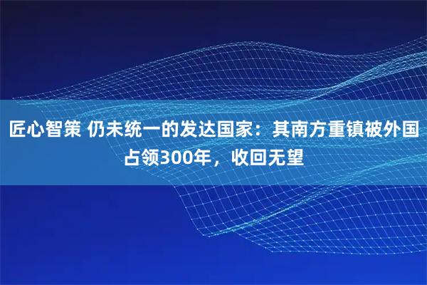 匠心智策 仍未统一的发达国家：其南方重镇被外国占领300年，收回无望