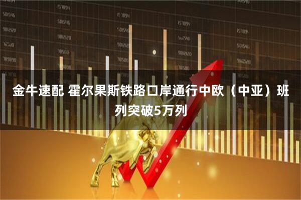 金牛速配 霍尔果斯铁路口岸通行中欧（中亚）班列突破5万列
