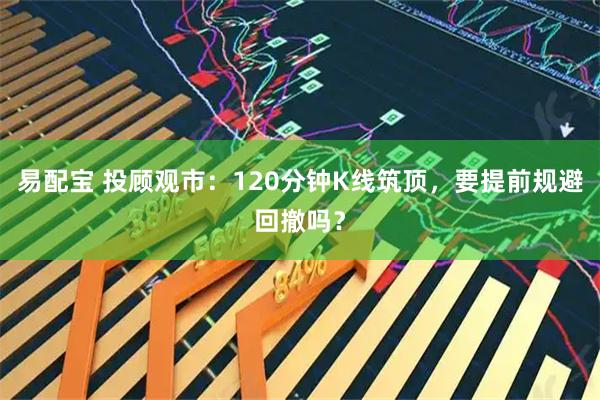 易配宝 投顾观市：120分钟K线筑顶，要提前规避回撤吗？