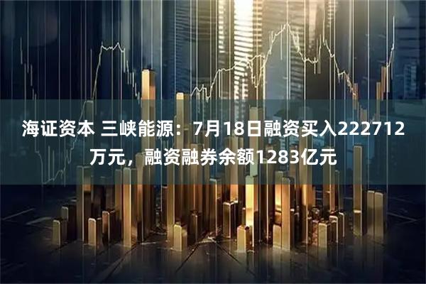海证资本 三峡能源：7月18日融资买入222712万元，融资融券余额1283亿元