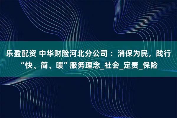 乐盈配资 中华财险河北分公司 ：消保为民，践行“快、简、暖”服务理念_社会_定责_保险