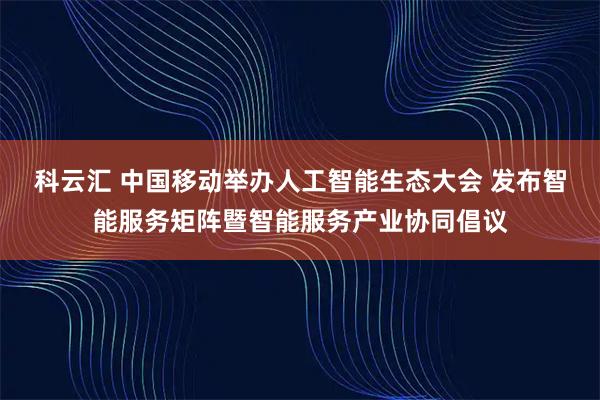科云汇 中国移动举办人工智能生态大会 发布智能服务矩阵暨智能服务产业协同倡议
