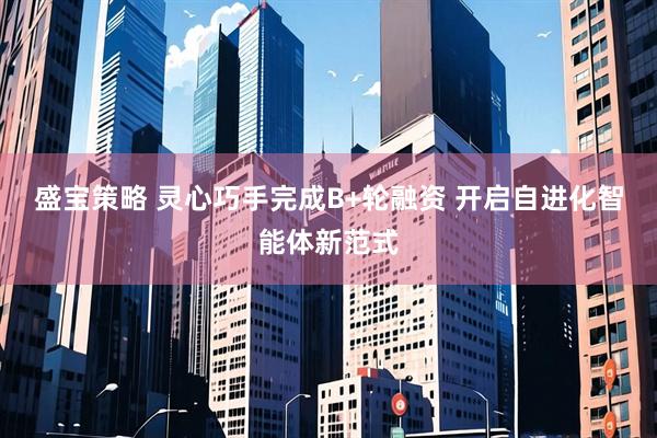 盛宝策略 灵心巧手完成B+轮融资 开启自进化智能体新范式