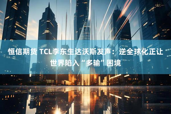 恒信期货 TCL李东生达沃斯发声：逆全球化正让世界陷入“多输”困境