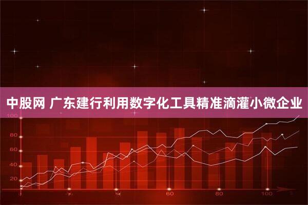 中股网 广东建行利用数字化工具精准滴灌小微企业